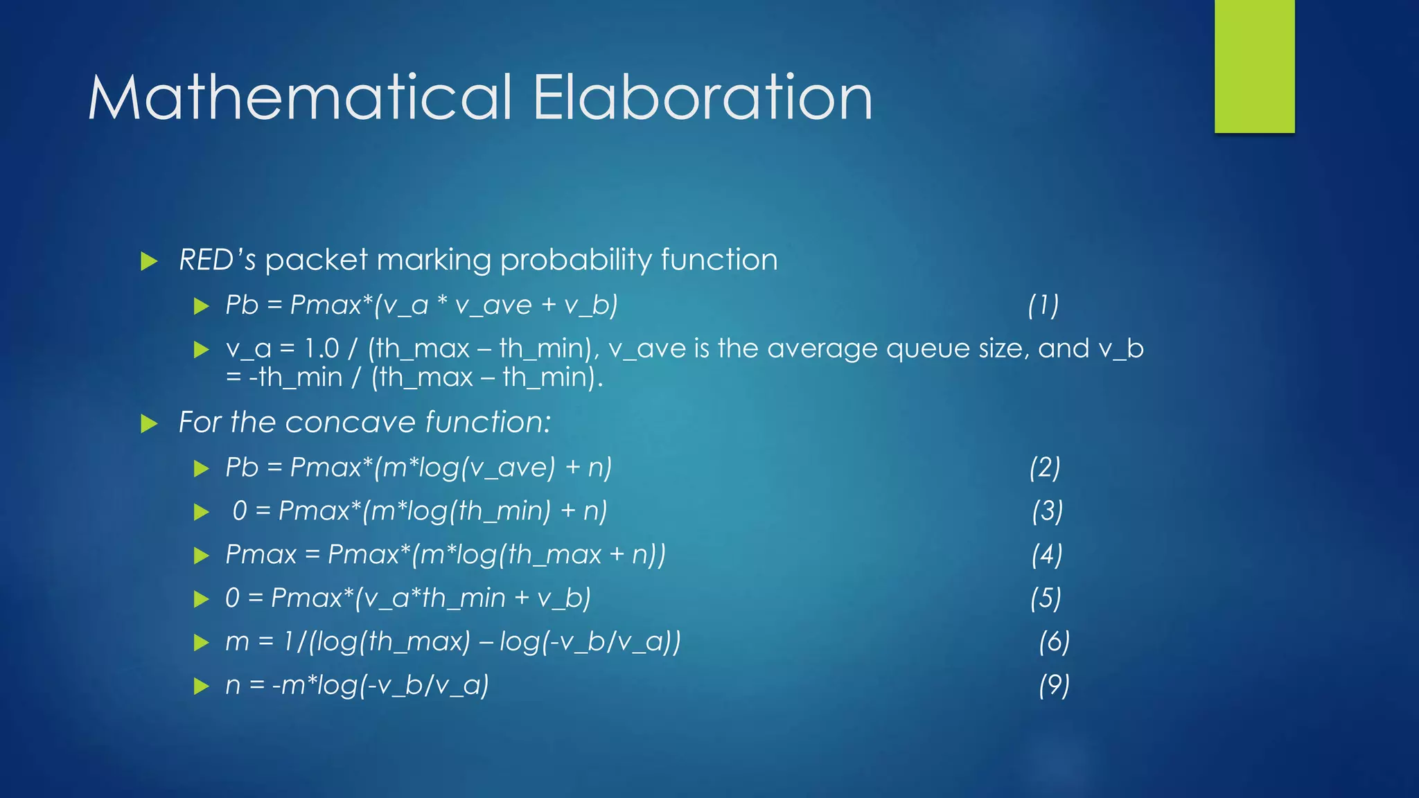 Mathematical Elaboration
 RED’s packet marking probability function
 Pb = Pmax*(v_a * v_ave + v_b) (1)
 v_a = 1.0 / (th_max – th_min), v_ave is the average queue size, and v_b
= -th_min / (th_max – th_min).
 For the concave function:
 Pb = Pmax*(m*log(v_ave) + n) (2)
 0 = Pmax*(m*log(th_min) + n) (3)
 Pmax = Pmax*(m*log(th_max + n)) (4)
 0 = Pmax*(v_a*th_min + v_b) (5)
 m = 1/(log(th_max) – log(-v_b/v_a)) (6)
 n = -m*log(-v_b/v_a) (9)
 