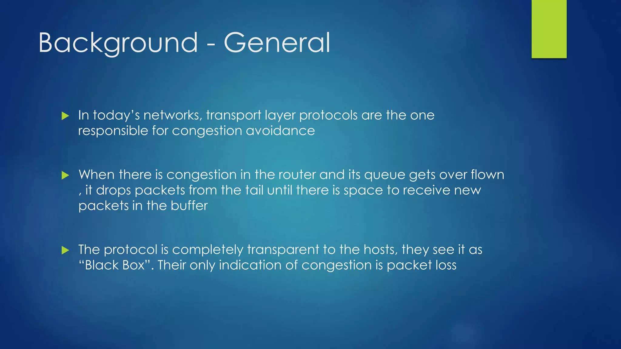 Background - General
 In today’s networks, transport layer protocols are the one
responsible for congestion avoidance
 When there is congestion in the router and its queue gets over flown
, it drops packets from the tail until there is space to receive new
packets in the buffer
 The protocol is completely transparent to the hosts, they see it as
“Black Box”. Their only indication of congestion is packet loss
 