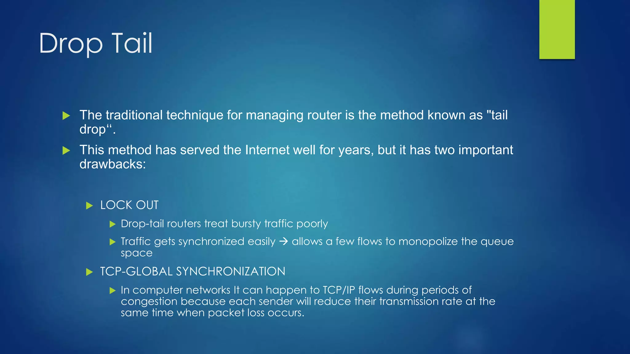 Drop Tail
 The traditional technique for managing router is the method known as "tail
drop“.
 This method has served the Internet well for years, but it has two important
drawbacks:
 LOCK OUT
 Drop-tail routers treat bursty traffic poorly
 Traffic gets synchronized easily  allows a few flows to monopolize the queue
space
 TCP-GLOBAL SYNCHRONIZATION
 In computer networks It can happen to TCP/IP flows during periods of
congestion because each sender will reduce their transmission rate at the
same time when packet loss occurs.
 