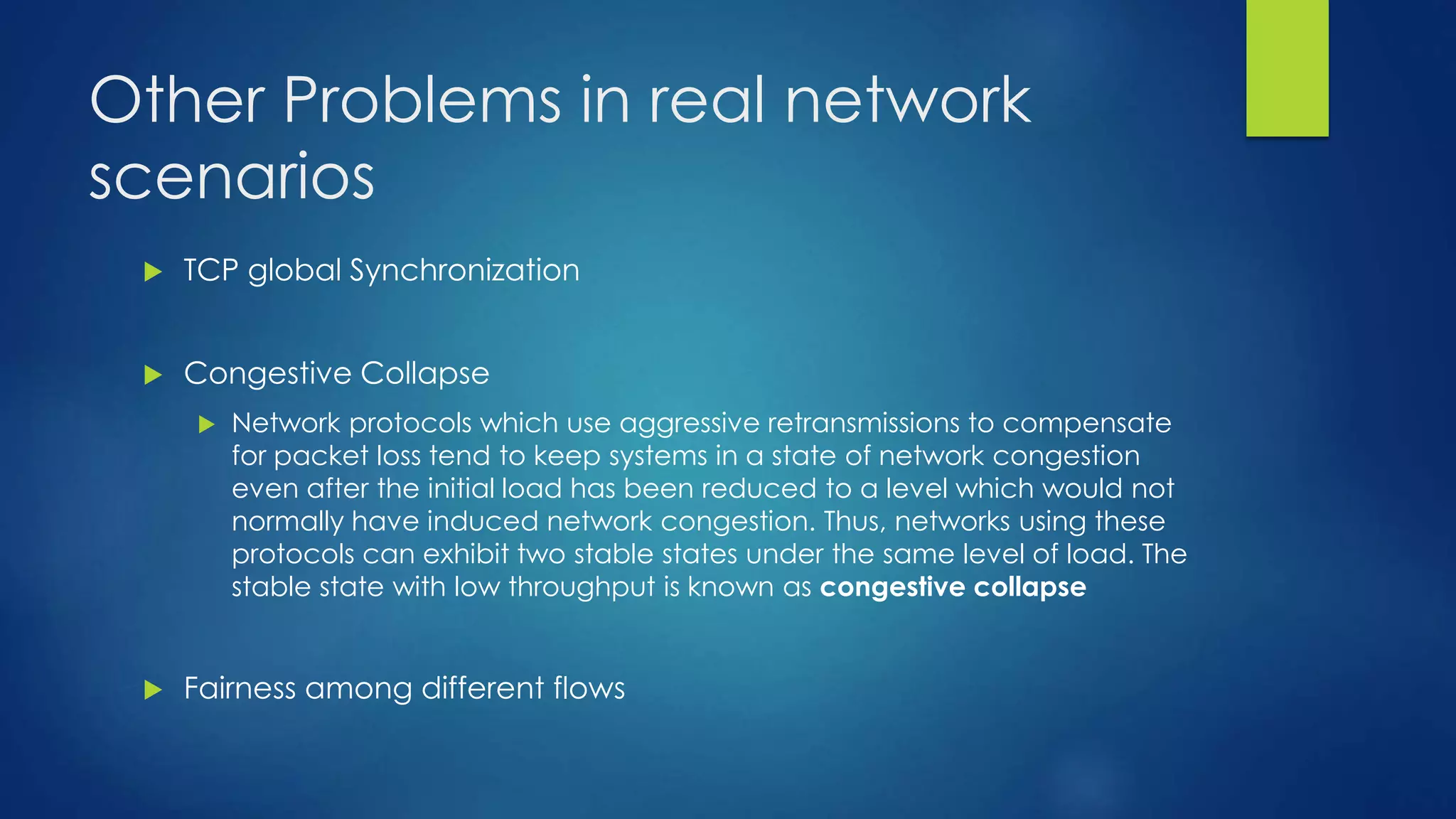 Other Problems in real network
scenarios
 TCP global Synchronization
 Congestive Collapse
 Network protocols which use aggressive retransmissions to compensate
for packet loss tend to keep systems in a state of network congestion
even after the initial load has been reduced to a level which would not
normally have induced network congestion. Thus, networks using these
protocols can exhibit two stable states under the same level of load. The
stable state with low throughput is known as congestive collapse
 Fairness among different flows
 