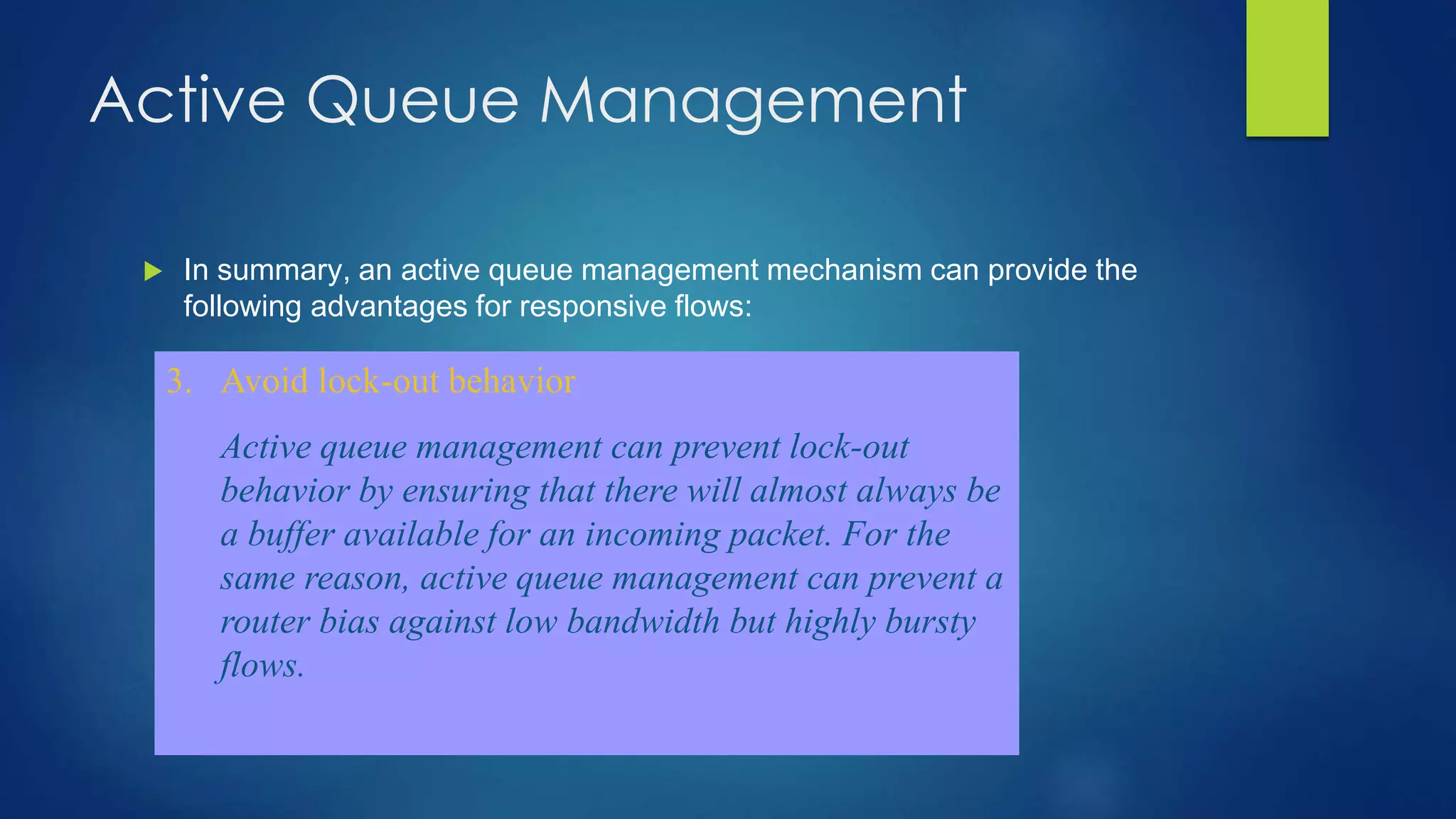 Active Queue Management
 In summary, an active queue management mechanism can provide the
following advantages for responsive flows:
1. Reduce number of packets dropped in routers
By keeping the average queue size small, active
queue management will provide greater capacity to
absorb naturally- occurring bursts without dropping
packets. Without active queue management, more
packets will be dropped when a queue does overflow.
2. Provide lower-delay interactive service
By keeping the average queue size small, queue
management will reduce the delays seen by flows.
This is particularly important for interactive
applications such as short Web transfers, Telnet
traffic, or interactive audio-video sessions,whose
subjective (and objective) performance is better when
the end-to-end delay is low.
3. Avoid lock-out behavior
Active queue management can prevent lock-out
behavior by ensuring that there will almost always be
a buffer available for an incoming packet. For the
same reason, active queue management can prevent a
router bias against low bandwidth but highly bursty
flows.
 