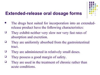 Extended-release oral dosage forms
 The drugs best suited for incorporation into an extended-
release product have the following characteristics:
 They exhibit neither very slow nor very fast rates of
absorption and excretion.
 They are uniformly absorbed from the gastrointestinal
tract.
 They are administered in relatively small doses.
 They possess a good margin of safety.
 They are used in the treatment of chronic rather than
acute conditions.
 