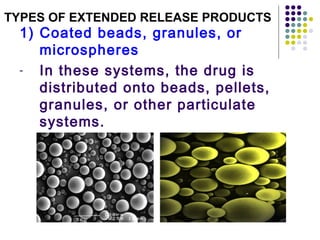 1) Coated beads, granules, or
microspheres
- In these systems, the drug is
distributed onto beads, pellets,
granules, or other particulate
systems.
TYPES OF EXTENDED RELEASE PRODUCTS
 
