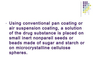 - Using conventional pan coating or
air suspension coating, a solution
of the drug substance is placed on
small inert nonpareil seeds or
beads made of sugar and starch or
on microcrystalline cellulose
spheres.
 