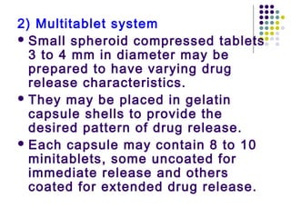 2) Multitablet system
 Small spheroid compressed tablets
3 to 4 mm in diameter may be
prepared to have varying drug
release characteristics.
 They may be placed in gelatin
capsule shells to provide the
desired pattern of drug release.
 Each capsule may contain 8 to 10
minitablets, some uncoated for
immediate release and others
coated for extended drug release.
 