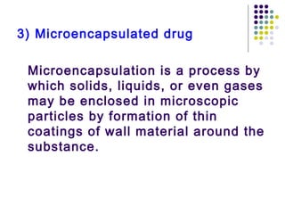 3) Microencapsulated drug
Microencapsulation is a process by
which solids, liquids, or even gases
may be enclosed in microscopic
particles by formation of thin
coatings of wall material around the
substance.
 