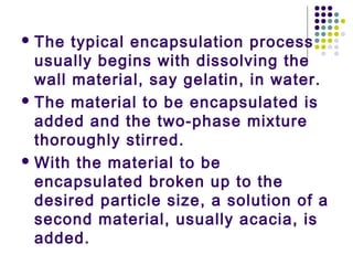  The typical encapsulation process
usually begins with dissolving the
wall material, say gelatin, in water.
 The material to be encapsulated is
added and the two-phase mixture
thoroughly stirred.
 With the material to be
encapsulated broken up to the
desired particle size, a solution of a
second material, usually acacia, is
added.
 