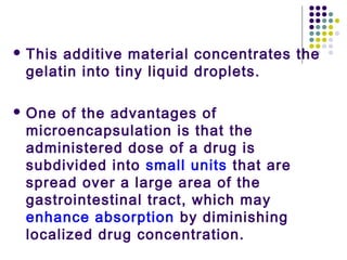  This additive material concentrates the
gelatin into tiny liquid droplets.
 One of the advantages of
microencapsulation is that the
administered dose of a drug is
subdivided into small units that are
spread over a large area of the
gastrointestinal tract, which may
enhance absorption by diminishing
localized drug concentration.
 