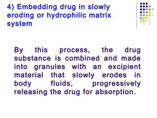 By this process, the drug
substance is combined and made
into granules with an excipient
material that slowly erodes in
body fluids, progressively
releasing the drug for absorption.
4) Embedding drug in slowly
eroding or hydrophilic matrix
system
 