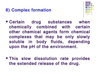 6) Complex formation
 Certain drug substances when
chemically combined with certain
other chemical agents form chemical
complexes that may be only slowly
soluble in body fluids, depending
upon the pH of the environment.
 This slow dissolution rate provides
the extended release of the drug.
 