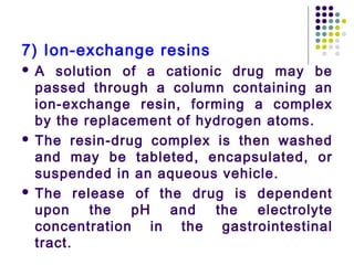 7) Ion-exchange resins
 A solution of a cationic drug may be
passed through a column containing an
ion-exchange resin, forming a complex
by the replacement of hydrogen atoms.
 The resin-drug complex is then washed
and may be tableted, encapsulated, or
suspended in an aqueous vehicle.
 The release of the drug is dependent
upon the pH and the electrolyte
concentration in the gastrointestinal
tract.
 