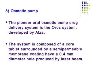 8) Osmotic pump
 The pioneer oral osmotic pump drug
delivery system is the Oros system,
developed by Alza.
 The system is composed of a core
tablet surrounded by a semipermeable
membrane coating have a 0.4 mm
diameter hole produced by laser beam.
 