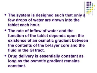  The system is designed such that only a
few drops of water are drawn into the
tablet each hour.
 The rate of inflow of water and the
function of the tablet depends upon the
existence of an osmotic gradient between
the contents of the bi-layer core and the
fluid in the GI tract.
 Drug delivery is essentially constant as
long as the osmotic gradient remains
constant.
 