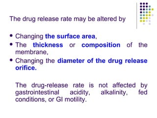 The drug release rate may be altered by
 Changing the surface area,
 The thickness or composition of the
membrane,
 Changing the diameter of the drug release
orifice.
The drug-release rate is not affected by
gastrointestinal acidity, alkalinity, fed
conditions, or GI motility.
 