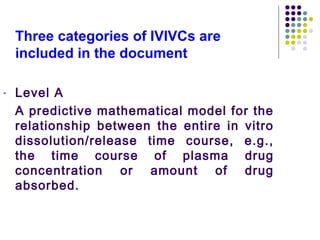 Three categories of IVIVCs are
included in the document
- Level A
A predictive mathematical model for the
relationship between the entire in vitro
dissolution/release time course, e.g.,
the time course of plasma drug
concentration or amount of drug
absorbed.
 