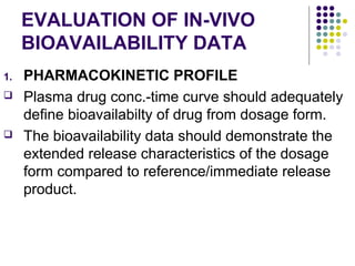 EVALUATION OF IN-VIVO
BIOAVAILABILITY DATA
1. PHARMACOKINETIC PROFILE
 Plasma drug conc.-time curve should adequately
define bioavailabilty of drug from dosage form.
 The bioavailability data should demonstrate the
extended release characteristics of the dosage
form compared to reference/immediate release
product.
 