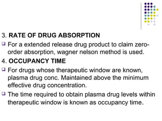 3. RATE OF DRUG ABSORPTION
 For a extended release drug product to claim zero-
order absorption, wagner nelson method is used.
4. OCCUPANCY TIME
 For drugs whose therapeutic window are known,
plasma drug conc. Maintained above the minimum
effective drug concentration.
 The time required to obtain plasma drug levels within
therapeutic window is known as occupancy time.
 