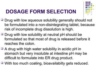 DOSAGE FORM SELECTION
 Drug with low aqueous solubility generally should not
be formulated into a non-disintegrating tablet, because
risk of incomplete drug dissolution is high.
 Drug with low solubility at neutral pH should be
formulated so that most of drug is released before it
reaches the colon.
 A drug with high water solubility in acidic pH in
stomach but very insoluble at intestine pH may be
difficult to formulate into ER drug product.
 With too much coating, bioavailabilty gets reduced.
 