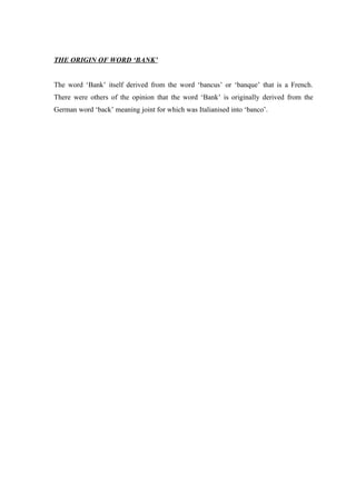 THE ORIGIN OF WORD ‘BANK’ 
The word ‘Bank’ itself derived from the word ‘bancus’ or ‘banque’ that is a French. 
There were others of the opinion that the word ‘Bank’ is originally derived from the 
German word ‘back’ meaning joint for which was Italianised into ‘banco’. 
 