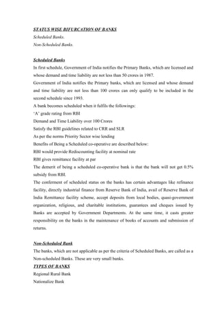 STATUS WISE BIFURCATION OF BANKS 
Scheduled Banks. 
Non-Scheduled Banks. 
Scheduled Banks 
In first schedule, Government of India notifies the Primary Banks, which are licensed and 
whose demand and time liability are not less than 50 crores in 1987. 
Government of India notifies the Primary banks, which are licensed and whose demand 
and time liability are not less than 100 crores can only qualify to be included in the 
second schedule since 1993. 
A bank becomes scheduled when it fulfils the followings: 
‘A’ grade rating from RBI 
Demand and Time Liability over 100 Crores 
Satisfy the RBI guidelines related to CRR and SLR 
As per the norms Priority Sector wise lending 
Benefits of Being a Scheduled co-operative are described below: 
RBI would provide Rediscounting facility at nominal rate 
RBI gives remittance facility at par 
The demerit of being a scheduled co-operative bank is that the bank will not get 0.5% 
subsidy from RBI. 
The conferment of scheduled status on the banks has certain advantages like refinance 
facility, directly industrial finance from Reserve Bank of India, avail of Reserve Bank of 
India Remittance facility scheme, accept deposits from local bodies, quasi-government 
organization, religious, and charitable institutions, guarantees and cheques issued by 
Banks are accepted by Government Departments. At the same time, it casts greater 
responsibility on the banks in the maintenance of books of accounts and submission of 
returns. 
Non-Scheduled Bank 
The banks, which are not applicable as per the criteria of Scheduled Banks, are called as a 
Non-scheduled Banks. These are very small banks. 
TYPES OF BANKS 
Regional Rural Bank 
Nationalize Bank 
 
