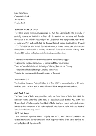 State Bank Group 
Co-operative Bank 
Private Bank 
Foreign Bank 
RESERVE BANK OF INDIA 
The Hilton-young commission, appointed in 1926 has recommended the necessity of 
centrally empowered institution to have effective control over currency and financial 
transaction in the country. Accordingly, the Government had then passed Reserve Bank 
of India Act, 1934 and established the Reserve Bank of India with effect from 1st April 
1935. The principal aim behind this was to organize proper control over the currency 
management in the interest of country benefits and to maintain financial stability. With 
this, the RBI mainly looks after the following important functions: 
To keep effective control over creation of credits and currency supply 
To control the Banking transactions of Central and State Governments 
To act as Central administered Authority of all other Banks in the Country. 
To organize control over Foreign Currency Transaction 
To assist for improvement in financial aspects of the country 
Nationalize Banks 
The Banking Company Act establishes it in July 1969 by nationalization of 14 major 
banks of India. The sent percent ownership of the bank is of government of India. 
State Bank Group 
The State Bank of India was established under the State Bank of India Act, 1955, the 
subsidiary banks under the State Bank of India (subsidiary Banks) Act, 1959. The 
Reserve Bank of India owns the State Bank of India, to a large extent, and rest of the part 
is some private ownership in the share capital of State Bank of India. The State Bank of 
India owns the subsidiary Banks. 
Old Private Banks 
These banks are registered under Company Act, 1956. Basic difference between co-operative 
banks and private banks is its aim. Co-operative banks work for its member and 
private banks work for earn profit. 
 