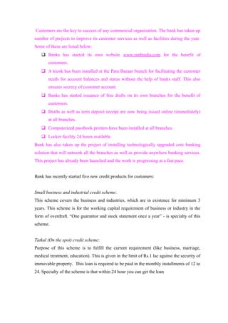Customers are the key to success of any commercial organization. The bank has taken up 
number of projects to improve its customer services as well as facilities during the year. 
Some of these are listed below: 
 Banks has started its own website www.rsnbindia.com for the benefit of 
customers. 
 A kiosk has been installed at the Para Bazaar branch for facilitating the customer 
needs for account balances and status without the help of banks staff. This also 
ensures secrecy of customer account. 
 Banks has started issuance of free drafts on its own branches for the benefit of 
customers. 
 Drafts as well as term deposit receipt are now being issued online (immediately) 
at all branches. 
 Computerized passbook printers have been installed at all branches. 
 Locker facility 24 hours available. 
Bank has also taken up the project of installing technologically upgraded core banking 
solution that will network all the branches as well as provide anywhere banking services. 
This project has already been launched and the work is progressing at a fast pace. 
Bank has recently started five new credit products for customers: 
Small business and industrial credit scheme: 
This scheme covers the business and industries, which are in existence for minimum 3 
years. This scheme is for the working capital requirement of business or industry in the 
form of overdraft. “One guarantor and stock statement once a year” - is specialty of this 
scheme. 
Tatkal (On the spot) credit scheme: 
Purpose of this scheme is to fulfill the current requirement (like business, marriage, 
medical treatment, education). This is given in the limit of Rs.1 lac against the security of 
immovable property. This loan is required to be paid in the monthly installments of 12 to 
24. Specialty of the scheme is that within 24 hour you can get the loan 
 