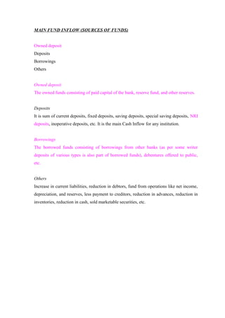 MAIN FUND INFLOW (SOURCES OF FUNDS) 
Owned deposit 
Deposits 
Borrowings 
Others 
Owned deposit 
The owned funds consisting of paid capital of the bank, reserve fund, and other reserves. 
Deposits 
It is sum of current deposits, fixed deposits, saving deposits, special saving deposits, NRI 
deposits, inoperative deposits, etc. It is the main Cash Inflow for any institution. 
Borrowings 
The borrowed funds consisting of borrowings from other banks (as per some writer 
deposits of various types is also part of borrowed funds), debentures offered to public, 
etc. 
Others 
Increase in current liabilities, reduction in debtors, fund from operations like net income, 
depreciation, and reserves, less payment to creditors, reduction in advances, reduction in 
inventories, reduction in cash, sold marketable securities, etc. 
 