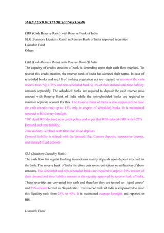 MAIN FUND OUTFLOW (FUNDS USED) 
CRR (Cash Reserve Ratio) with Reserve Bank of India 
SLR (Statutory Liquidity Ratio) in Reserve Bank of India approved securities 
Loanable Fund 
Others 
CRR (Cash Reserve Ratio) with Reserve Bank Of India 
The capacity of credits creation of bank is depending upon their cash flow received. To 
restrict this credit creation, the reserve bank of India has directed their terms. In case of 
scheduled banks and sec.18 of banking regulation act are required to maintain the cash 
reserve ratio *@ 4.75% and non-scheduled bank @ 3% of their demand and time liability 
amounts separately. The scheduled banks are required to deposit the cash reserve ratio 
amount with Reserve Bank of India while the non-scheduled banks are required to 
maintain separate account for this. The Reserve Bank of India is also empowered to raise 
the cash reserve ratio up to 15% only in respect of scheduled banks. It is maintained 
reported to RBI every fortnight. 
*30th April RBI declared new credit policy and as per that RBI reduced CRR with 0.25% 
Demand and time liability: 
Time liability is related with time like, fixed deposits 
Demand liability is related with the demand like, Current deposits, inoperative deposit, 
and matured fixed deposits 
SLR (Statutory Liquidity Ratio) 
The cash flow for regular banking transactions mainly depends upon deposit received in 
the bank. The reserve bank of India therefore puts some restrictions on utilization of these 
amounts. The scheduled and non-scheduled banks are required to deposit 25% amount of 
their demand and time liability amount in the security approved by reserve bank of India. 
These securities are converted into cash and therefore they are termed as ‘liquid assets’ 
and 25% amount termed as ‘liquid ratio’. The reserve bank of India is empowered to raise 
this liquidity ratio from 25% to 40%. It is maintained average fortnight and reported to 
RBI. 
Loanable Fund 
 