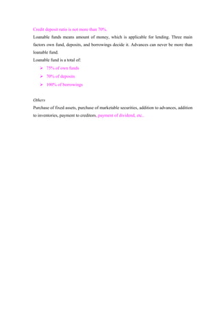Credit deposit ratio is not more than 70%. 
Loanable funds means amount of money, which is applicable for lending. Three main 
factors own fund, deposits, and borrowings decide it. Advances can never be more than 
loanable fund. 
Loanable fund is a total of: 
 75% of own funds 
 70% of deposits 
 100% of borrowings 
Others 
Purchase of fixed assets, purchase of marketable securities, addition to advances, addition 
to inventories, payment to creditors, payment of dividend, etc.. 
 