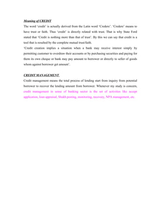 Meaning of CREDIT 
The word ‘credit’ is actually derived from the Latin word ‘Credere’. ‘Credere’ means to 
have trust or faith. Thus ‘credit’ is directly related with trust. That is why State Ford 
stated that ‘Credit is nothing more than that of trust’. By this we can say that credit is a 
tool that is resulted by the complete mutual trust/faith. 
‘Credit creation implies a situation when a bank may receive interest simply by 
permitting customer to overdraw their accounts or by purchasing securities and paying for 
them its own cheque or bank may pay amount to borrower or directly to seller of goods 
whom against borrower get amount’. 
CREDIT MANAGEMENT 
Credit management means the total process of lending start from inquiry from potential 
borrower to recover the lending amount from borrower. Whenever my study is concern, 
credit management in sense of banking sector is the set of activities like accept 
application, loan appraisal, Shakh posting, monitoring, recovery, NPA management, etc. 
 