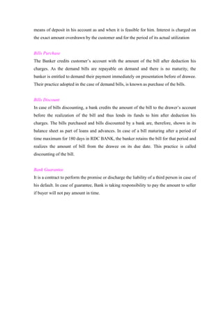 means of deposit in his account as and when it is feasible for him. Interest is charged on 
the exact amount overdrawn by the customer and for the period of its actual utilization 
Bills Purchase 
The Banker credits customer’s account with the amount of the bill after deduction his 
charges. As the demand bills are repayable on demand and there is no maturity, the 
banker is entitled to demand their payment immediately on presentation before of drawee. 
Their practice adopted in the case of demand bills, is known as purchase of the bills. 
Bills Discount 
In case of bills discounting, a bank credits the amount of the bill to the drawer’s account 
before the realization of the bill and thus lends its funds to him after deduction his 
charges. The bills purchased and bills discounted by a bank are, therefore, shown in its 
balance sheet as part of loans and advances. In case of a bill maturing after a period of 
time maximum for 180 days in RDC BANK, the banker retains the bill for that period and 
realizes the amount of bill from the drawee on its due date. This practice is called 
discounting of the bill. 
Bank Guarantee 
It is a contract to perform the promise or discharge the liability of a third person in case of 
his default. In case of guarantee, Bank is taking responsibility to pay the amount to seller 
if buyer will not pay amount in time. 
 