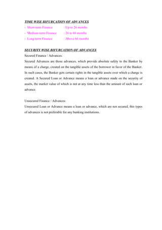 TIME WISE BIFURCATION OF ADVANCES 
- Short-term Finance : Up to 26 months 
- Medium-term Finance : 26 to 66 months 
- Long-term Finance : Above 66 months 
SECURITY WISE BIFURCATION OF ADVANCES 
Secured Finance / Advances: 
Secured Advances are those advances, which provide absolute safety to the Banker by 
means of a charge, created on the tangible assets of the borrower in favor of the Banker. 
In such cases, the Banker gets certain rights in the tangible assets over which a charge is 
created. A Secured Loan or Advance means a loan or advance made on the security of 
assets, the market value of which is not at any time less than the amount of such loan or 
advance. 
Unsecured Finance / Advances: 
Unsecured Loan or Advance means a loan or advance, which are not secured, this types 
of advances is not preferable for any banking institutions. 
 