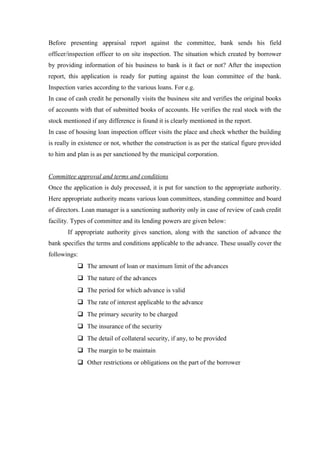 Before presenting appraisal report against the committee, bank sends his field 
officer/inspection officer to on site inspection. The situation which created by borrower 
by providing information of his business to bank is it fact or not? After the inspection 
report, this application is ready for putting against the loan committee of the bank. 
Inspection varies according to the various loans. For e.g. 
In case of cash credit he personally visits the business site and verifies the original books 
of accounts with that of submitted books of accounts. He verifies the real stock with the 
stock mentioned if any difference is found it is clearly mentioned in the report. 
In case of housing loan inspection officer visits the place and check whether the building 
is really in existence or not, whether the construction is as per the statical figure provided 
to him and plan is as per sanctioned by the municipal corporation. 
Committee approval and terms and conditions 
Once the application is duly processed, it is put for sanction to the appropriate authority. 
Here appropriate authority means various loan committees, standing committee and board 
of directors. Loan manager is a sanctioning authority only in case of review of cash credit 
facility. Types of committee and its lending powers are given below: 
If appropriate authority gives sanction, along with the sanction of advance the 
bank specifies the terms and conditions applicable to the advance. These usually cover the 
followings: 
 The amount of loan or maximum limit of the advances 
 The nature of the advances 
 The period for which advance is valid 
 The rate of interest applicable to the advance 
 The primary security to be charged 
 The insurance of the security 
 The detail of collateral security, if any, to be provided 
 The margin to be maintain 
 Other restrictions or obligations on the part of the borrower 
 