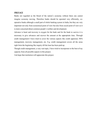 PREFACE 
Banks are regarded as the blood of the nation’s economy without them one cannot 
imagine economy moving. Therefore banks should be operated very efficiently, co-operative 
banks although a small part of whole banking system in India, but they are very 
important not only from economical point of view but also from social point of view as it 
is more concerned about common people’s welfare and development. 
Advance is heart and recovery is oxygen for the bank and for the bank to survive it is 
necessary to give advances and recover the amount at the appropriate time. Through 
credit management I have tried to cover the various aspects like credit appraisal, NPA 
management, recovery management, etc. E.g. credit management covers all the areas 
right form the beginning like inquiry till the loan has been paid up. 
Though credit management, a very vast topic, I have tried to incorporate to the best of my 
capacity from all possible aspects in this project. 
I do hope that institution will appreciate this project. 
 