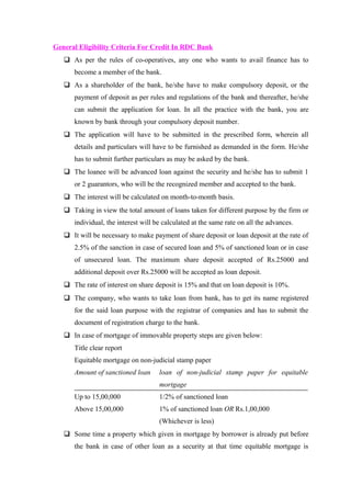 General Eligibility Criteria For Credit In RDC Bank 
 As per the rules of co-operatives, any one who wants to avail finance has to 
become a member of the bank. 
 As a shareholder of the bank, he/she have to make compulsory deposit, or the 
payment of deposit as per rules and regulations of the bank and thereafter, he/she 
can submit the application for loan. In all the practice with the bank, you are 
known by bank through your compulsory deposit number. 
 The application will have to be submitted in the prescribed form, wherein all 
details and particulars will have to be furnished as demanded in the form. He/she 
has to submit further particulars as may be asked by the bank. 
 The loanee will be advanced loan against the security and he/she has to submit 1 
or 2 guarantors, who will be the recognized member and accepted to the bank. 
 The interest will be calculated on month-to-month basis. 
 Taking in view the total amount of loans taken for different purpose by the firm or 
individual, the interest will be calculated at the same rate on all the advances. 
 It will be necessary to make payment of share deposit or loan deposit at the rate of 
2.5% of the sanction in case of secured loan and 5% of sanctioned loan or in case 
of unsecured loan. The maximum share deposit accepted of Rs.25000 and 
additional deposit over Rs.25000 will be accepted as loan deposit. 
 The rate of interest on share deposit is 15% and that on loan deposit is 10%. 
 The company, who wants to take loan from bank, has to get its name registered 
for the said loan purpose with the registrar of companies and has to submit the 
document of registration charge to the bank. 
 In case of mortgage of immovable property steps are given below: 
Title clear report 
Equitable mortgage on non-judicial stamp paper 
Amount of sanctioned loan loan of non-judicial stamp paper for equitable 
mortgage 
Up to 15,00,000 1/2% of sanctioned loan 
Above 15,00,000 1% of sanctioned loan OR Rs.1,00,000 
(Whichever is less) 
 Some time a property which given in mortgage by borrower is already put before 
the bank in case of other loan as a security at that time equitable mortgage is 
 