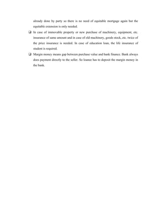 already done by party so there is no need of equitable mortgage again but the 
equitable extension is only needed. 
 In case of immovable property or new purchase of machinery, equipment, etc. 
insurance of same amount and in case of old machinery, goods stock, etc. twice of 
the price insurance is needed. In case of education loan, the life insurance of 
student is required. 
 Margin money means gap between purchase value and bank finance. Bank always 
does payment directly to the seller. So loanee has to deposit the margin money in 
the bank. 
 