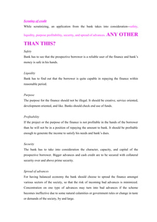 Scrutiny of credit 
While scrutinizing, an application from the bank takes into consideration--safety, 
liquidity, purpose profitability, security, and spread of advances. ANY OTHER 
THAN THIS? 
Safety 
Bank has to see that the prospective borrower is a reliable user of the finance and bank’s 
money is safe in his hands. 
Liquidity 
Bank has to find out that the borrower is quite capable in repaying the finance within 
reasonable period. 
Purpose 
The purpose for the finance should not be illegal. It should be creative, service oriented, 
development oriented, and like. Banks should check end use of funds. 
Profitability 
If the project or the purpose of the finance is not profitable in the hands of the borrower 
than he will not be in a position of repaying the amount to bank. It should be profitable 
enough to generate the income to satisfy his needs and bank’s dues. 
Security 
The bank has to take into consideration the character, capacity, and capital of the 
prospective borrower. Bigger advances and cash credit are to be secured with collateral 
security over and above prime security. 
Spread of advances 
For having balanced economy the bank should choose to spread the finance amongst 
various sectors of the society, so that the risk of incoming bad advances is minimized. 
Concentration on one type of advances may turn into bad advances if the scheme 
becomes ineffective due to some natural calamities or government rules or change in taste 
or demands of the society, by and large. 
 
