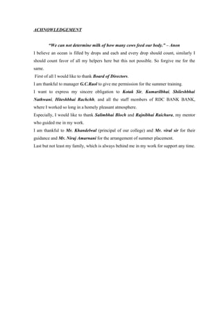 ACHNOWLEDGEMENT 
“We can not determine milk of how many cows feed our body.” – Anon 
I believe an ocean is filled by drops and each and every drop should count, similarly I 
should count favor of all my helpers here but this not possible. So forgive me for the 
same. 
First of all I would like to thank Board of Directors. 
I am thankful to manager G.C.Raol to give me permission for the summer training. 
I want to express my sincere obligation to Kotak Sir, Kumarilbhai, Shileshbhai 
Nathwani, Hiteshbhai Rachchh, and all the staff members of RDC BANK BANK, 
where I worked so long in a homely pleasant atmosphere. 
Especially, I would like to thank Salimbhai Bloch and Rajnibhai Raichura, my mentor 
who guided me in my work. 
I am thankful to Mr. Khandelwal (principal of our college) and Mr. viral sir for their 
guidance and Mr. Niraj Amarnani for the arrangement of summer placement. 
Last but not least my family, which is always behind me in my work for support any time. 
 
