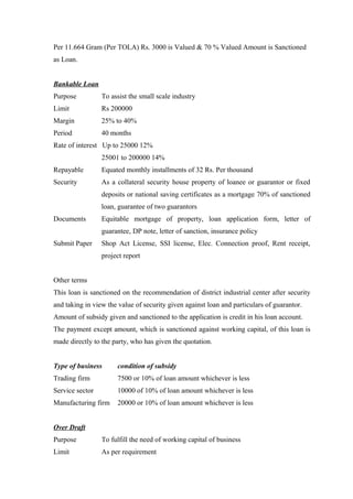 Per 11.664 Gram (Per TOLA) Rs. 3000 is Valued & 70 % Valued Amount is Sanctioned 
as Loan. 
Bankable Loan 
Purpose To assist the small scale industry 
Limit Rs 200000 
Margin 25% to 40% 
Period 40 months 
Rate of interest Up to 25000 12% 
25001 to 200000 14% 
Repayable Equated monthly installments of 32 Rs. Per thousand 
Security As a collateral security house property of loanee or guarantor or fixed 
deposits or national saving certificates as a mortgage 70% of sanctioned 
loan, guarantee of two guarantors 
Documents Equitable mortgage of property, loan application form, letter of 
guarantee, DP note, letter of sanction, insurance policy 
Submit Paper Shop Act License, SSI license, Elec. Connection proof, Rent receipt, 
project report 
Other terms 
This loan is sanctioned on the recommendation of district industrial center after security 
and taking in view the value of security given against loan and particulars of guarantor. 
Amount of subsidy given and sanctioned to the application is credit in his loan account. 
The payment except amount, which is sanctioned against working capital, of this loan is 
made directly to the party, who has given the quotation. 
Type of business condition of subsidy 
Trading firm 7500 or 10% of loan amount whichever is less 
Service sector 10000 of 10% of loan amount whichever is less 
Manufacturing firm 20000 or 10% of loan amount whichever is less 
Over Draft 
Purpose To fulfill the need of working capital of business 
Limit As per requirement 
 