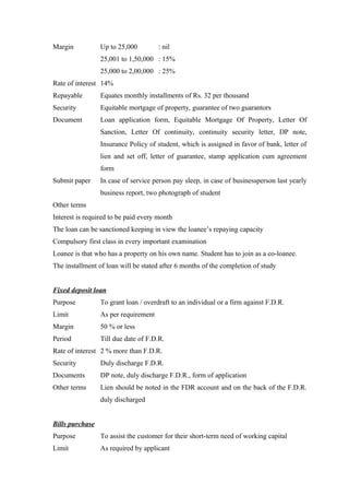 Margin Up to 25,000 : nil 
25,001 to 1,50,000 : 15% 
25,000 to 2,00,000 : 25% 
Rate of interest 14% 
Repayable Equates monthly installments of Rs. 32 per thousand 
Security Equitable mortgage of property, guarantee of two guarantors 
Document Loan application form, Equitable Mortgage Of Property, Letter Of 
Sanction, Letter Of continuity, continuity security letter, DP note, 
Insurance Policy of student, which is assigned in favor of bank, letter of 
lien and set off, letter of guarantee, stamp application cum agreement 
form 
Submit paper In case of service person pay sleep, in case of businessperson last yearly 
business report, two photograph of student 
Other terms 
Interest is required to be paid every month 
The loan can be sanctioned keeping in view the loanee’s repaying capacity 
Compulsory first class in every important examination 
Loanee is that who has a property on his own name. Student has to join as a co-loanee. 
The installment of loan will be stated after 6 months of the completion of study 
Fixed deposit loan 
Purpose To grant loan / overdraft to an individual or a firm against F.D.R. 
Limit As per requirement 
Margin 50 % or less 
Period Till due date of F.D.R. 
Rate of interest 2 % more than F.D.R. 
Security Duly discharge F.D.R. 
Documents DP note, duly discharge F.D.R., form of application 
Other terms Lien should be noted in the FDR account and on the back of the F.D.R. 
duly discharged 
Bills purchase 
Purpose To assist the customer for their short-term need of working capital 
Limit As required by applicant 
 
