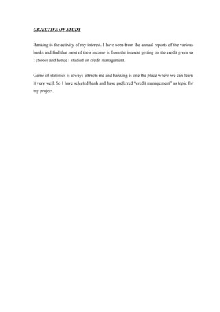 OBJECTIVE OF STUDY 
Banking is the activity of my interest. I have seen from the annual reports of the various 
banks and find that most of their income is from the interest getting on the credit given so 
I choose and hence I studied on credit management. 
Game of statistics is always attracts me and banking is one the place where we can learn 
it very well. So I have selected bank and have preferred “credit management” as topic for 
my project. 
 