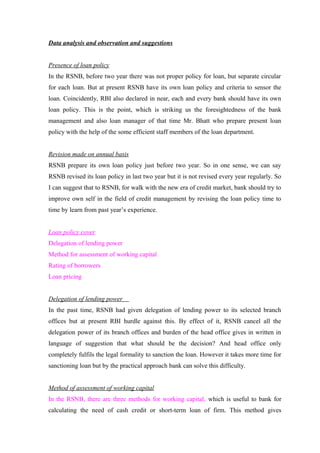 Data analysis and observation and suggestions 
Presence of loan policy 
In the RSNB, before two year there was not proper policy for loan, but separate circular 
for each loan. But at present RSNB have its own loan policy and criteria to sensor the 
loan. Coincidently, RBI also declared in near, each and every bank should have its own 
loan policy. This is the point, which is striking us the foresightedness of the bank 
management and also loan manager of that time Mr. Bhatt who prepare present loan 
policy with the help of the some efficient staff members of the loan department. 
Revision made on annual basis 
RSNB prepare its own loan policy just before two year. So in one sense, we can say 
RSNB revised its loan policy in last two year but it is not revised every year regularly. So 
I can suggest that to RSNB, for walk with the new era of credit market, bank should try to 
improve own self in the field of credit management by revising the loan policy time to 
time by learn from past year’s experience. 
Loan policy cover 
Delegation of lending power 
Method for assessment of working capital 
Rating of borrowers 
Loan pricing 
Delegation of lending power 
In the past time, RSNB had given delegation of lending power to its selected branch 
offices but at present RBI hurdle against this. By effect of it, RSNB cancel all the 
delegation power of its branch offices and burden of the head office gives in written in 
language of suggestion that what should be the decision? And head office only 
completely fulfils the legal formality to sanction the loan. However it takes more time for 
sanctioning loan but by the practical approach bank can solve this difficulty. 
Method of assessment of working capital 
In the RSNB, there are three methods for working capital, which is useful to bank for 
calculating the need of cash credit or short-term loan of firm. This method gives 
 