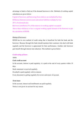 advantage to bank to find out if the demand borrower is fair. Methods of working capital 
calculation are given below: 
Capital of borrower, and borrowing from relatives are multiplied by three 
Difference between current assets and current liabilities multiply by four 
20 % of estimated sales 
Borrower contribution 5% of the turnover in working capital is accepted 
Above three whichever is less is original working capital demand of the borrower as per 
the calculation of RSNB. 
Rating of borrowers 
RSNB has its own method of credit rating that is beneficial for both the bank and the 
borrower. Because through this bank should maintain their customer who deal with bank 
regularly and the borrower is appreciated for their performance. Another side borrower 
gets benefit through interest rate reduction. This method is given below: 
Credit rating of loans 
AAA: 
Cash credit account 
In the account, interest is paid regularly; it is paid at the end of every quarter within 10 
days. 
Stock statement is received regularly. 
Overdraft is paid regularly with its interest. 
Every document is getting regularly for review and renew of account. 
Term loans 
In the account, interest and installments are paid regularly. 
Notice is not given on account for any reason. 
 