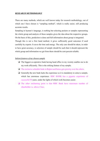 RESEARCH METHODOLOGY 
There are many methods, which are well known today for research methodology, out of 
which one I have chosen is “sampling method”, which is really easier, still producing 
accurate results. 
Sampling in laymen’s language, is nothing but selecting pockets or samples representing 
the whole group and analysis of these samples gives the idea about the respective groups. 
On the basis of this, prediction is done and full information about group is integrated. 
Though this is not a first hand method, it gives sufficiently good outcomes if used 
carefully by experts. It saves the time and energy. The only care should be taken, in order 
to have great accuracy, is selection of sample should be such that it should represent the 
whole group and information we get from them should be cent percent reliable. 
Salient features of my chosen sample 
 The biggest co-operative bank having head office in my vicinity enables me to do 
my work efficiently. This is the striking feature of my sample. 
 The exclusive schedule bank in Rajkot and hence gets priority over the others. 
 Generally the new bank lacks the experience so it is mandatory to select a sample, 
which has enormous experience. RDC BANK has a gigantic experience of 
successful 50 years, under the lights of which work becomes easier. 
 The other enchanting point is that RDC Bank have maximum number of 
shareholder i.e. above 2 lacs. 
 