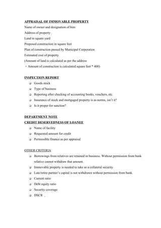 APPRAISAL OF IMMOVABLE PROPERTY 
Name of owner and designation of him 
Address of property 
Land in square yard 
Proposed construction in square feet 
Plan of construction passed by Municipal Corporation 
Estimated cost of property 
(Amount of land is calculated as per the address 
+ Amount of construction is calculated square feet * 400) 
INSPECTION REPORT 
 Goods stock 
 Type of business 
 Reporting after checking of accounting books, vouchers, etc. 
 Insurance of stock and mortgaged property is as norms, isn’t it? 
 Is it proper for sanction? 
DEPARTMENT NOTE 
CREDIT DESERVEDNESS OF LOANEE 
 Name of facility 
 Requested amount for credit 
 Permissible finance as per appraisal 
OTHER CRITERIA 
 Borrowings from relatives are retained in business. Without permission from bank 
relative cannot withdraw that amount. 
 Immovable property is needed to take as a collateral security. 
 Late/retire partner’s capital is not withdrawn without permission from bank. 
 Current ratio 
 Debt equity ratio 
 Security coverage 
 DSCR 
 