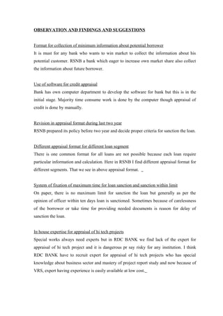 OBSERVATION AND FINDINGS AND SUGGESTIONS 
Format for collection of minimum information about potential borrower 
It is must for any bank who wants to win market to collect the information about his 
potential customer. RSNB a bank which eager to increase own market share also collect 
the information about future borrower. 
Use of software for credit appraisal 
Bank has own computer department to develop the software for bank but this is in the 
initial stage. Majority time consume work is done by the computer though appraisal of 
credit is done by manually. 
Revision in appraisal format during last two year 
RSNB prepared its policy before two year and decide proper criteria for sanction the loan. 
Different appraisal format for different loan segment 
There is one common format for all loans are not possible because each loan require 
particular information and calculation. Here in RSNB I find different appraisal format for 
different segments. That we see in above appraisal format. 
System of fixation of maximum time for loan sanction and sanction within limit 
On paper, there is no maximum limit for sanction the loan but generally as per the 
opinion of officer within ten days loan is sanctioned. Sometimes because of carelessness 
of the borrower or take time for providing needed documents is reason for delay of 
sanction the loan. 
In house expertise for appraisal of hi tech projects 
Special works always need experts but in RDC BANK we find lack of the expert for 
appraisal of hi tech project and it is dangerous pr say risky for any institution. I think 
RDC BANK have to recruit expert for appraisal of hi tech projects who has special 
knowledge about business sector and mastery of project report study and now because of 
VRS, expert having experience is easily available at low cost. 
 