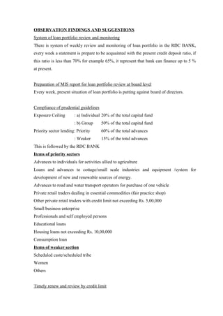 OBSERVATION FINDINGS AND SUGGESTIONS 
System of loan portfolio review and monitoring 
There is system of weekly review and monitoring of loan portfolio in the RDC BANK, 
every week a statement is prepare to be acquainted with the present credit deposit ratio, if 
this ratio is less than 70% for example 65%, it represent that bank can finance up to 5 % 
at present. 
Preparation of MIS report for loan portfolio review at board level 
Every week, present situation of loan portfolio is putting against board of directors. 
Compliance of prudential guidelines 
Exposure Ceiling : a) Individual 20% of the total capital fund 
: b) Group 50% of the total capital fund 
Priority sector lending: Priority 60% of the total advances 
: Weaker 15% of the total advances 
This is followed by the RDC BANK 
Items of priority sectors 
Advances to individuals for activities allied to agriculture 
Loans and advances to cottage/small scale industries and equipment /system for 
development of new and renewable sources of energy. 
Advances to road and water transport operators for purchase of one vehicle 
Private retail traders dealing in essential commodities (fair practice shop) 
Other private retail traders with credit limit not exceeding Rs. 5,00,000 
Small business enterprise 
Professionals and self employed persons 
Educational loans 
Housing loans not exceeding Rs. 10,00,000 
Consumption loan 
Items of weaker section 
Scheduled caste/scheduled tribe 
Women 
Others 
Timely renew and review by credit limit 
 