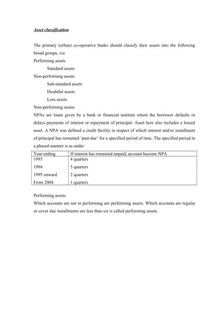 Asset classification 
The primary (urban) co-operative banks should classify their assets into the following 
broad groups, viz. 
Performing assets 
Standard assets 
Non-performing assets 
Sub-standard assets 
Doubtful assets 
Loss assets 
Non-performing assets 
NPAs are loans given by a bank or financial institute where the borrower defaults or 
delays payments of interest or repayment of principal. Asset here also includes a leased 
asset. A NPA was defined a credit facility in respect of which interest and/or installment 
of principal has remained ‘past due’ for a specified period of time. The specified period in 
a phased manner is as under 
Year ending If interest has remained unpaid, account become NPA 
1993 
4 quarters 
1994 
3 quarters 
1995 onward 
2 quarters 
From 2004 
1 quarters 
Performing assets 
Which accounts are not in performing are performing assets. Which accounts are regular 
or cover due installments are less than six is called performing assets. 
 