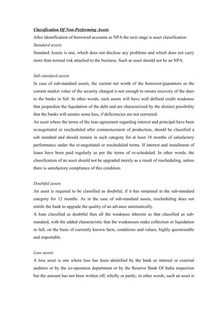 Classification Of Non-Performing Assets 
After identification of borrowed accounts as NPA the next stage is asset classification 
Standard assets 
Standard Assets is one, which does not disclose any problems and which does not carry 
more than normal risk attached to the business. Such as asset should not be an NPA. 
Sub-standard assets 
In case of sub-standard assets, the current net worth of the borrower/guarantors or the 
current market value of the security charged is not enough to ensure recovery of the dues 
to the banks in full. In other words, such assets will have well defined credit weakness 
that jeopardize the liquidation of the debt and are characterized by the distinct possibility 
that the banks will sustain some loss, if deficiencies are not corrected. 
An asset where the terms of the loan agreement regarding interest and principal have been 
re-negotiated or rescheduled after commencement of production, should be classified a 
sub standard and should remain in such category for at least 18 months of satisfactory 
performance under the re-negotiated or rescheduled terms. If interest and installment of 
loans have been paid regularly as per the terms of re-scheduled. In other words, the 
classification of an asset should not be upgraded merely as a result of rescheduling, unless 
there is satisfactory compliance of this condition. 
Doubtful assets 
An asset is required to be classified as doubtful, if it has remained in the sub-standard 
category for 12 months. As in the case of sub-standard assets, rescheduling does not 
entitle the bank to upgrade the quality of an advance automatically. 
A loan classified as doubtful thus all the weakness inherent as that classified as sub-standard, 
with the added characteristic that the weaknesses make collection or liquidation 
in full, on the basis of currently known facts, conditions and values, highly questionable 
and importable. 
Loss assets 
A loss asset is one where loss has been identified by the bank or internal or external 
auditors or by the co-operation department or by the Reserve Bank Of India inspection 
but the amount has not been written off, wholly or partly, in other words, such an asset is 
 