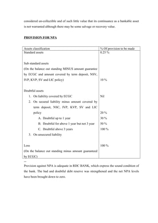 considered un-collectible and of such little value that its continuance as a bankable asset 
is not warranted although there may be some salvage or recovery value. 
PROVISION FOR NPA 
Assets classification % Of provision to be made 
Standard assets 
Sub standard assets 
(On the balance out standing MINUS amount guarantee 
by ECGC and amount covered by term deposit, NSV, 
IVP, KVP, SV and LIC policy) 
Doubtful assets 
1. On liability covered by ECGC 
2. On secured liability minus amount covered by 
term deposit, NSC, IVP, KVP, SV and LIC 
policy 
A. Doubtful up to 1 year 
B. Doubtful for above 1 year but not 3 year 
C. Doubtful above 3 years 
3. On unsecured liability 
Loss 
(On the balance out standing minus amount guaranteed 
by ECGC) 
0.25 % 
10 % 
Nil 
20 % 
30 % 
50 % 
100 % 
100 % 
Provision against NPA is adequate in RDC BANK, which express the sound condition of 
the bank. The bad and doubtful debt reserve was strengthened and the net NPA levels 
have been brought down to zero. 
 
